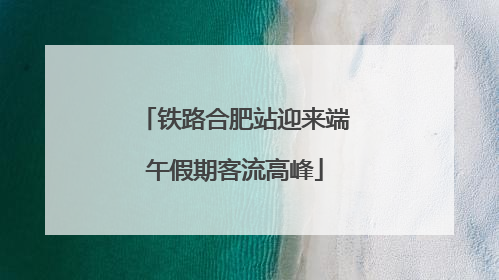 铁路合肥站迎来端午假期客流高峰